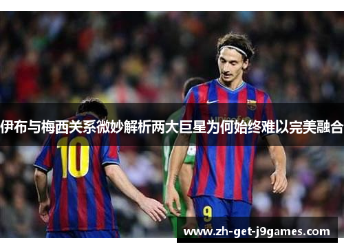 伊布与梅西关系微妙解析两大巨星为何始终难以完美融合