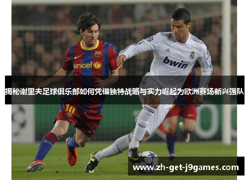 揭秘谢里夫足球俱乐部如何凭借独特战略与实力崛起为欧洲赛场新兴强队