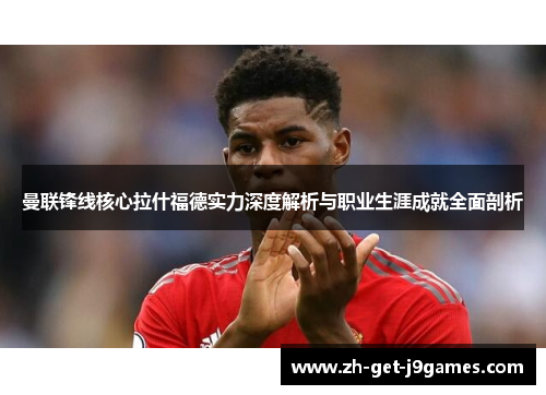 曼联锋线核心拉什福德实力深度解析与职业生涯成就全面剖析