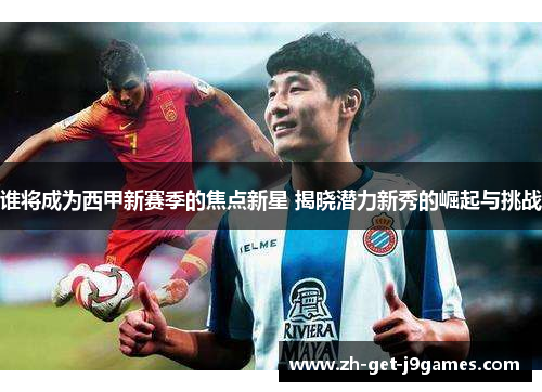 谁将成为西甲新赛季的焦点新星 揭晓潜力新秀的崛起与挑战