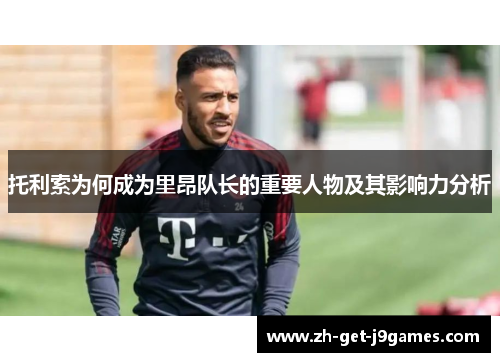 托利索为何成为里昂队长的重要人物及其影响力分析