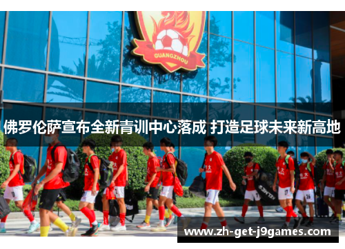 佛罗伦萨宣布全新青训中心落成 打造足球未来新高地 佛罗伦萨宣布全新青训中心落成 打造足球未来新高地