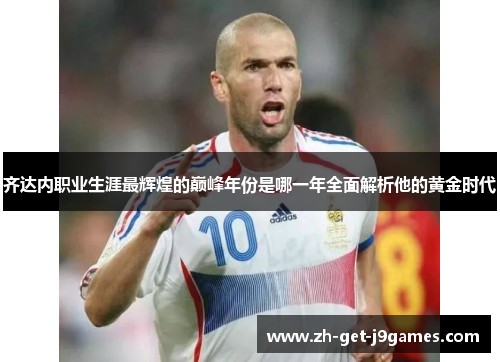 齐达内职业生涯最辉煌的巅峰年份是哪一年全面解析他的黄金时代 齐达内职业生涯最辉煌的巅峰年份是哪一年全面解析他的黄金时代